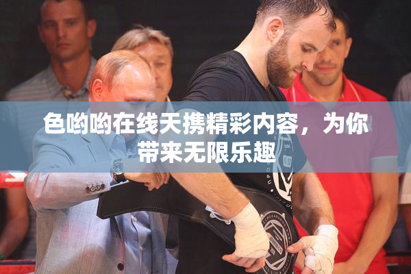 色哟哟在线天携精彩内容，为你带来无限乐趣