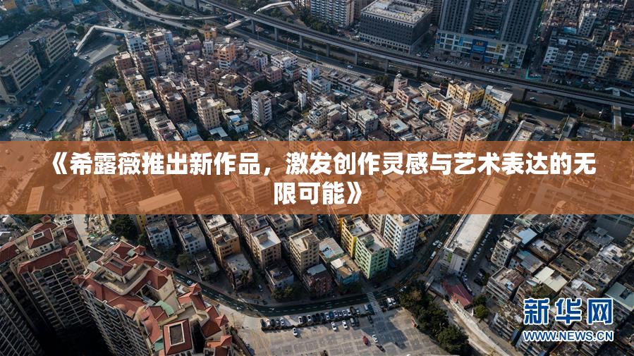 《希露薇推出新作品，激发创作灵感与艺术表达的无限可能》