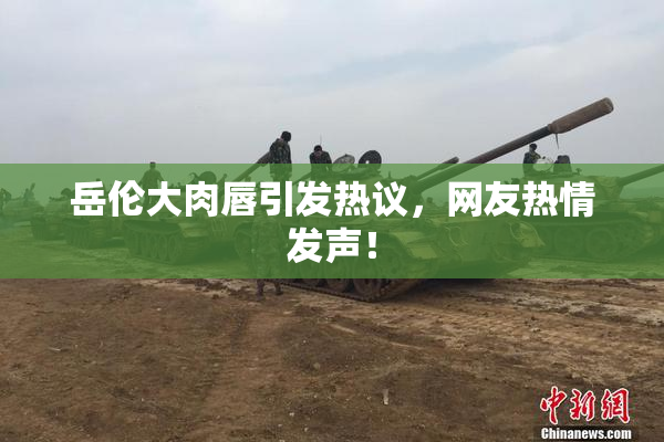 岳伦大肉唇引发热议，网友热情发声！