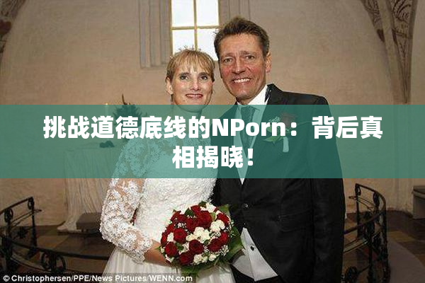 挑战道德底线的ΝPorn：背后真相揭晓！