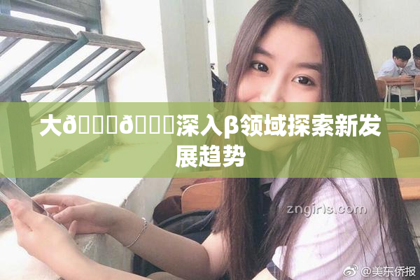 大🐔🐔深入β领域探索新发展趋势