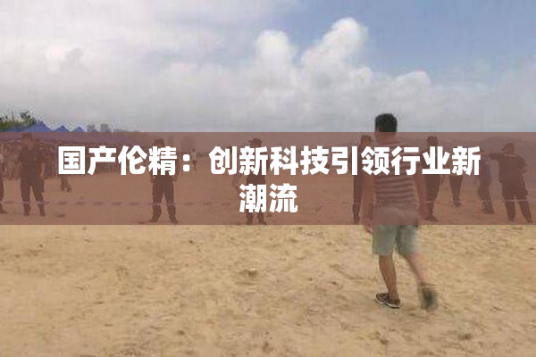 国产伦精：创新科技引领行业新潮流