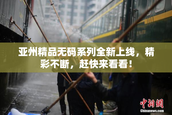 亚州精品无码系列全新上线，精彩不断，赶快来看看！