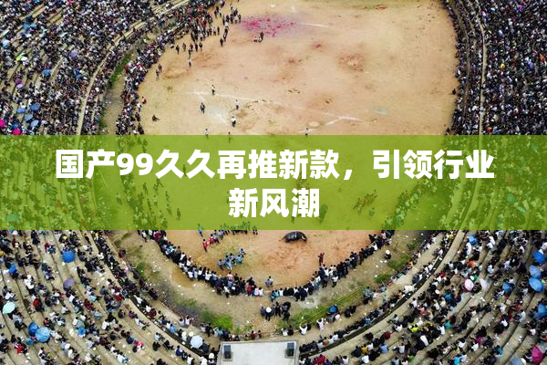 国产99久久再推新款，引领行业新风潮