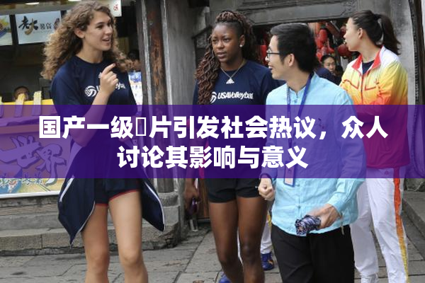 国产一级婬片引发社会热议，众人讨论其影响与意义