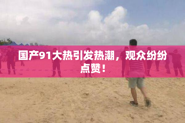 国产91大热引发热潮，观众纷纷点赞！
