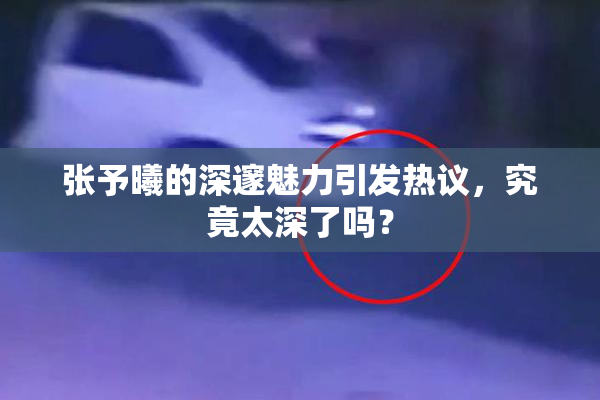张予曦的深邃魅力引发热议，究竟太深了吗？