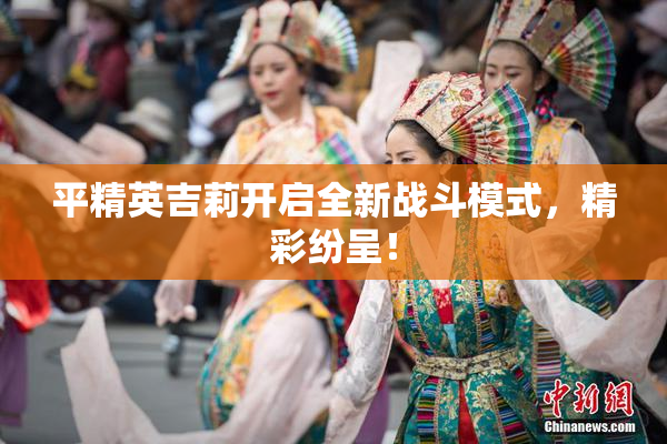 平精英吉莉开启全新战斗模式，精彩纷呈！