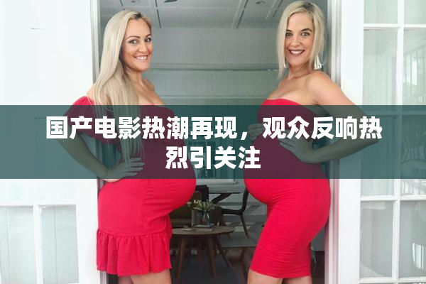 国产电影热潮再现，观众反响热烈引关注