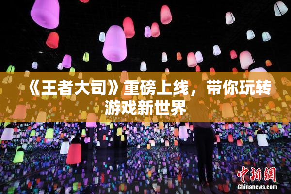 《王者大司》重磅上线，带你玩转游戏新世界