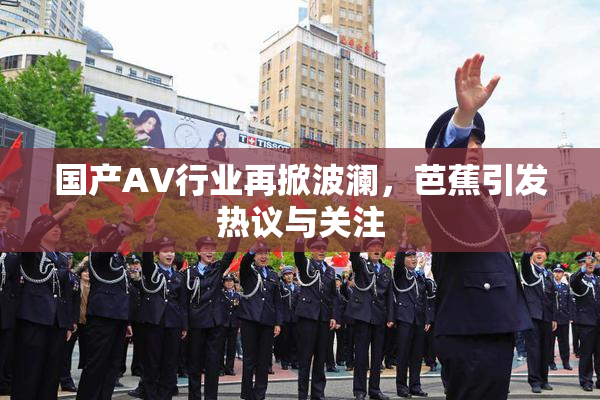国产AV行业再掀波澜，芭蕉引发热议与关注