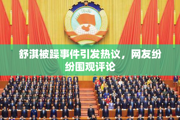 舒淇被躁事件引发热议，网友纷纷围观评论