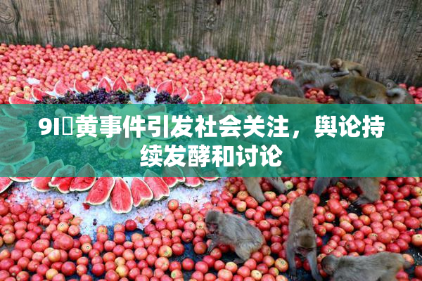 9I婬黄事件引发社会关注，舆论持续发酵和讨论