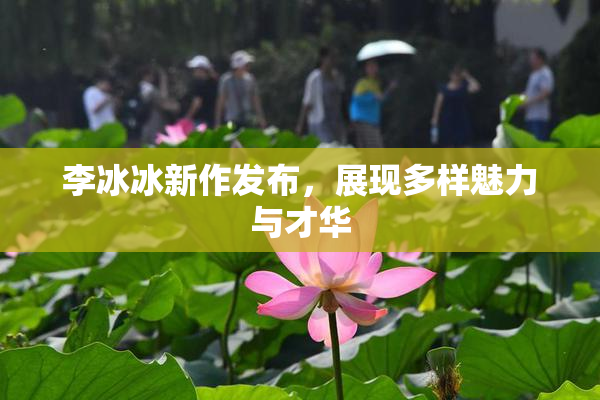 李冰冰新作发布，展现多样魅力与才华