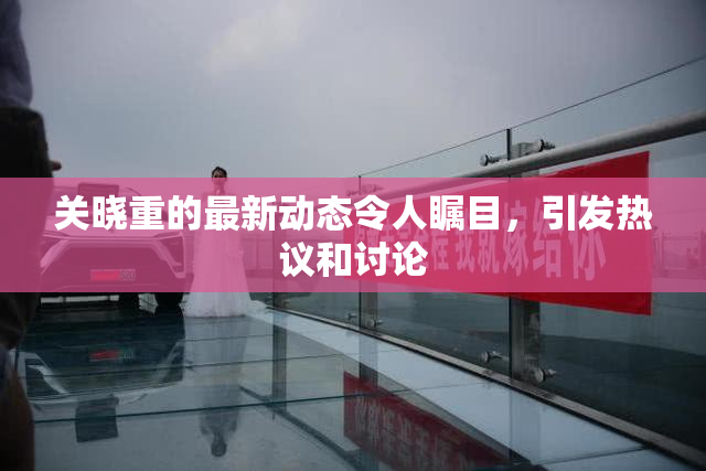 关晓重的最新动态令人瞩目，引发热议和讨论