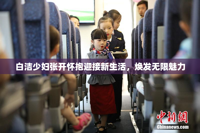 白洁少妇张开怀抱迎接新生活，焕发无限魅力