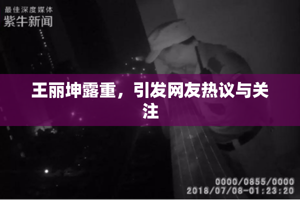 王丽坤露重，引发网友热议与关注