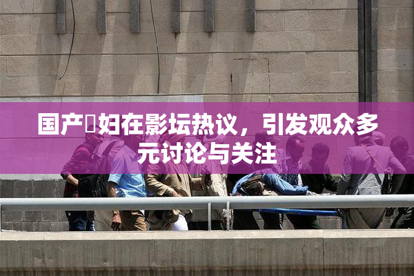 国产婬妇在影坛热议，引发观众多元讨论与关注