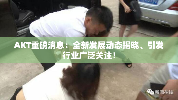 AKT重磅消息：全新发展动态揭晓、引发行业广泛关注！