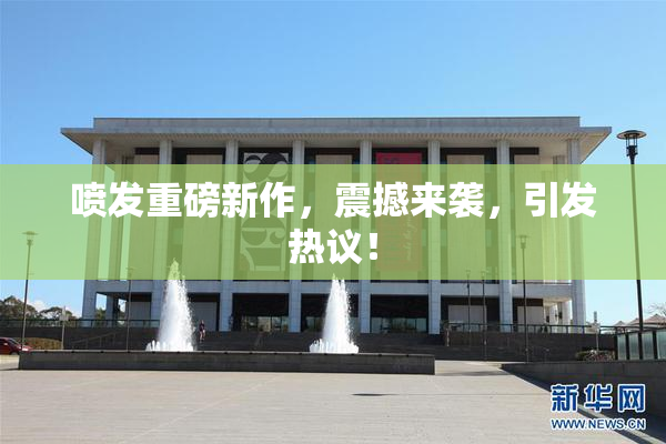 喷发重磅新作，震撼来袭，引发热议！