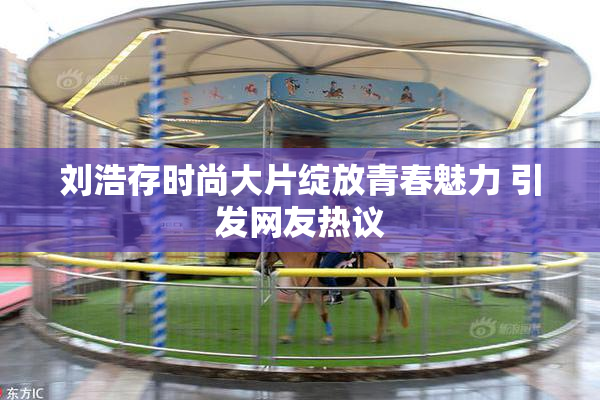 刘浩存时尚大片绽放青春魅力 引发网友热议