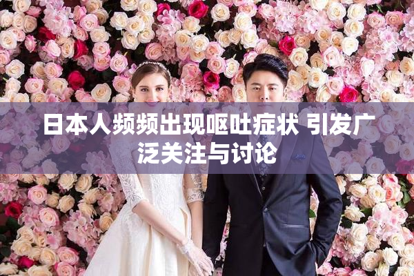 日本人频频出现呕吐症状 引发广泛关注与讨论
