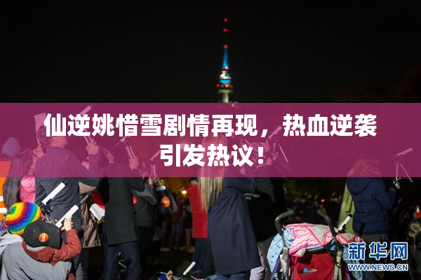 仙逆姚惜雪剧情再现，热血逆袭引发热议！