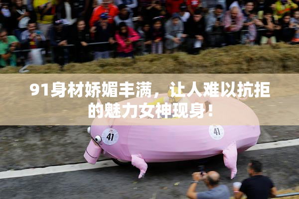 91身材娇媚丰满，让人难以抗拒的魅力女神现身！