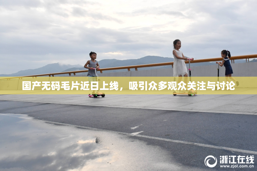 国产无码毛片近日上线，吸引众多观众关注与讨论