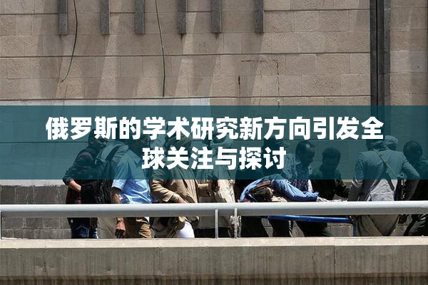 俄罗斯的学术研究新方向引发全球关注与探讨