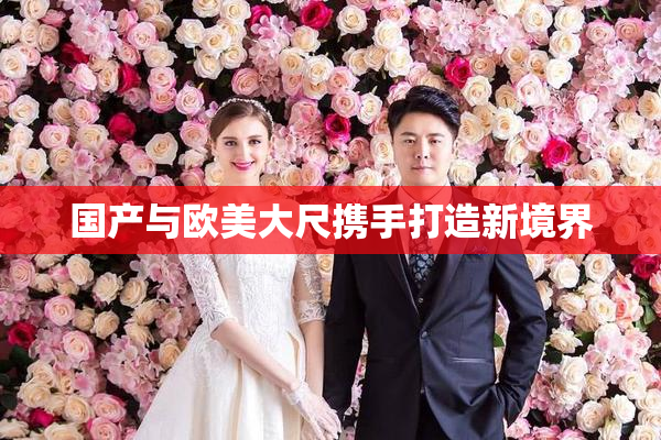 国产与欧美大尺携手打造新境界