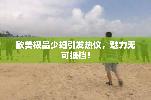 欧美极品少妇引发热议，魅力无可抵挡！