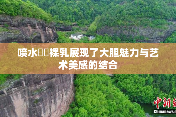 喷水❌‌裸乳展现了大胆魅力与艺术美感的结合
