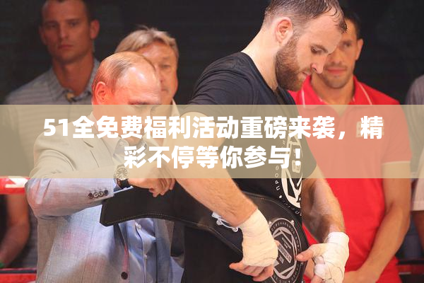 51全免费福利活动重磅来袭，精彩不停等你参与！