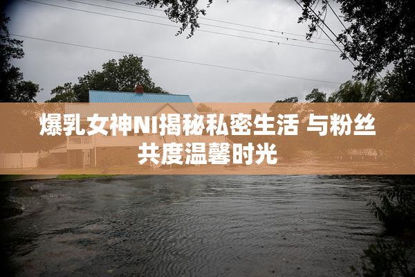 爆乳女神NI揭秘私密生活 与粉丝共度温馨时光