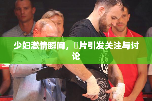 少妇激情瞬间，婬片引发关注与讨论