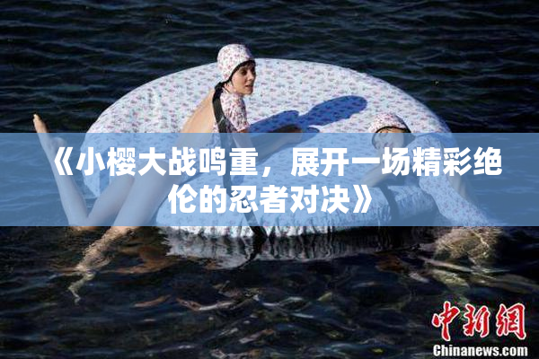 《小樱大战鸣重，展开一场精彩绝伦的忍者对决》