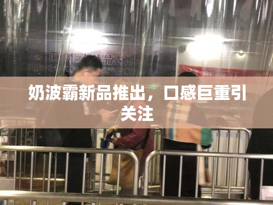 奶波霸新品推出，口感巨重引关注