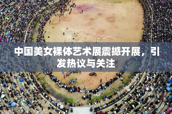 中国美女裸体艺术展震撼开展，引发热议与关注
