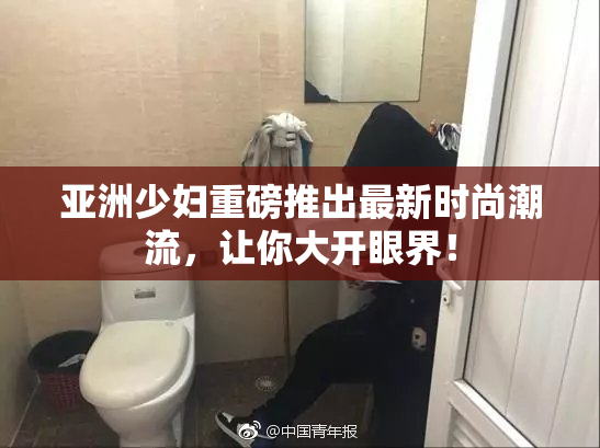 亚洲少妇重磅推出最新时尚潮流，让你大开眼界！