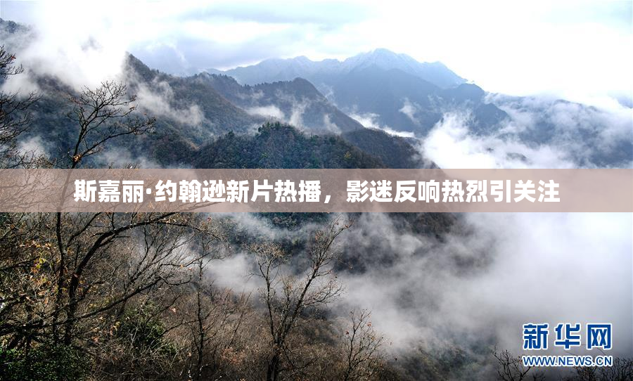 斯嘉丽·约翰逊新片热播，影迷反响热烈引关注