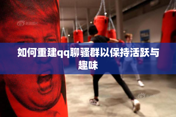 如何重建qq聊骚群以保持活跃与趣味