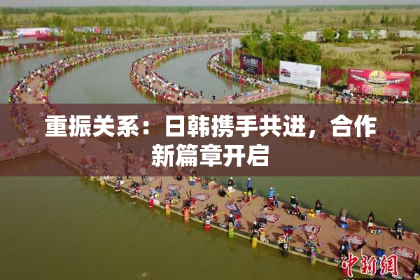 重振关系：日韩携手共进，合作新篇章开启