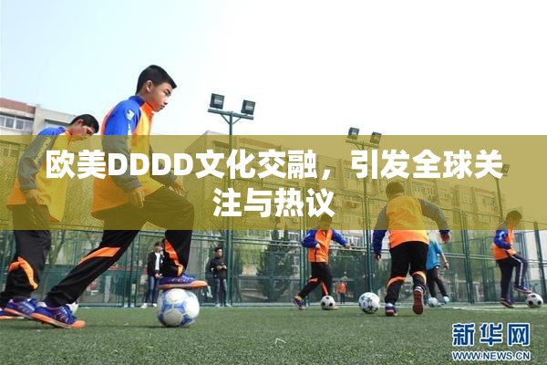 欧美DDDD文化交融，引发全球关注与热议
