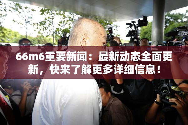 66m6重要新闻：最新动态全面更新，快来了解更多详细信息！
