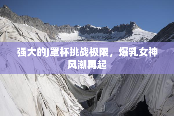 强大的J罩杯挑战极限，爆乳女神风潮再起