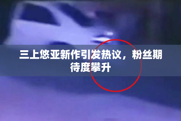 三上悠亚新作引发热议，粉丝期待度攀升