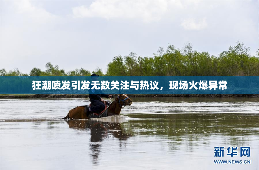 狂潮喷发引发无数关注与热议，现场火爆异常
