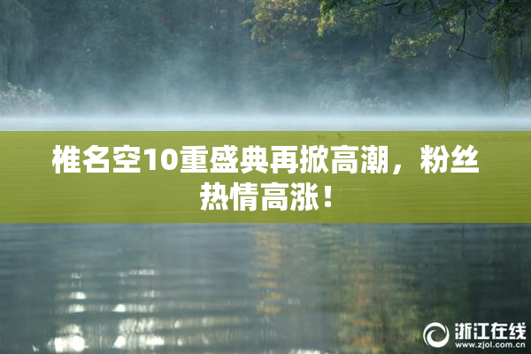 椎名空10重盛典再掀高潮，粉丝热情高涨！
