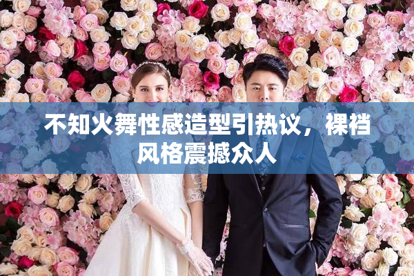 不知火舞性感造型引热议，裸裆风格震撼众人